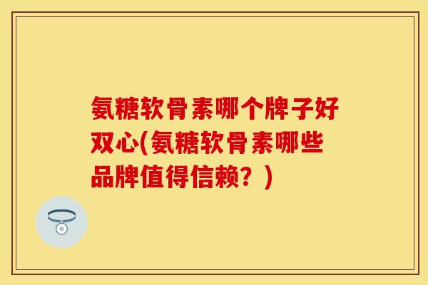 氨糖软骨素哪个牌子好双心(氨糖软骨素哪些品牌值得信赖？)