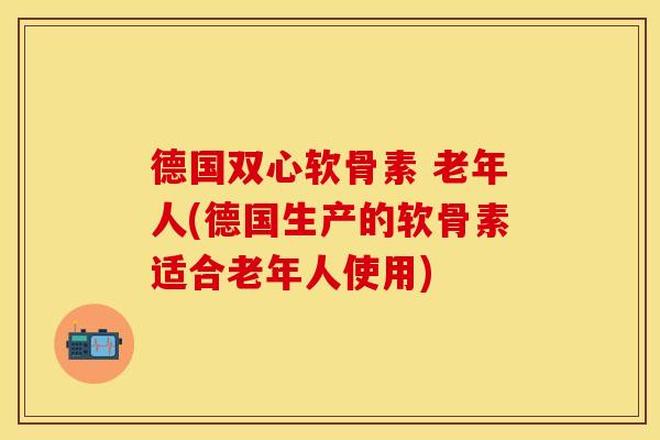 德国双心软骨素 老年人(德国生产的软骨素适合老年人使用)