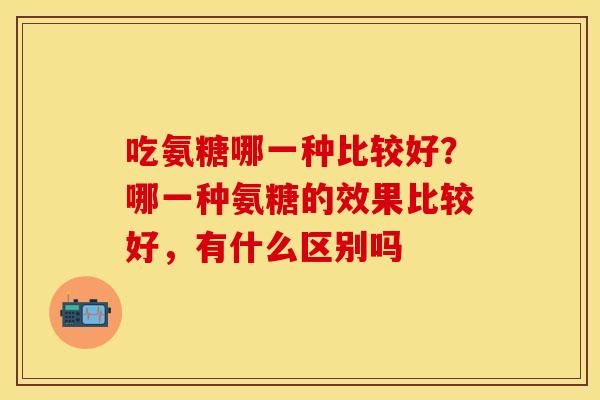 吃氨糖哪一种比较好？哪一种氨糖的效果比较好，有什么区别吗