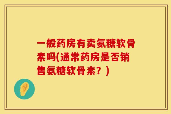 一般药房有卖氨糖软骨素吗(通常药房是否销售氨糖软骨素？)