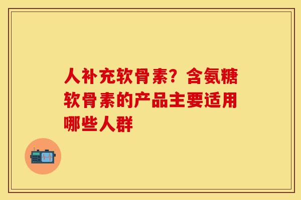 人补充软骨素？含氨糖软骨素的产品主要适用哪些人群