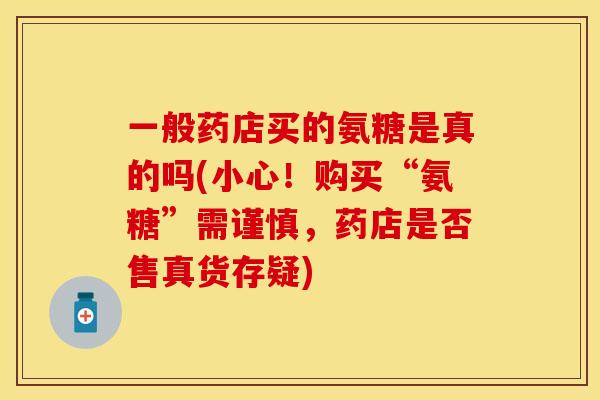 一般药店买的氨糖是真的吗(小心！购买“氨糖”需谨慎，药店是否售真货存疑)