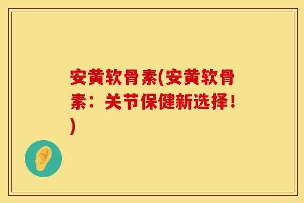 安黄软骨素(安黄软骨素：关节保健新选择！)