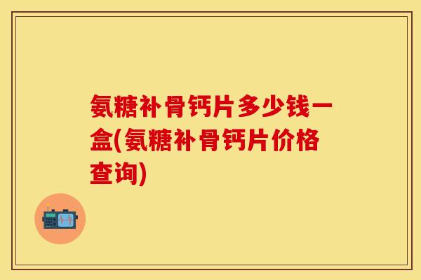 氨糖补骨钙片多少钱一盒(氨糖补骨钙片价格查询)