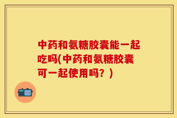 中药和氨糖胶囊能一起吃吗(中药和氨糖胶囊可一起使用吗？)
