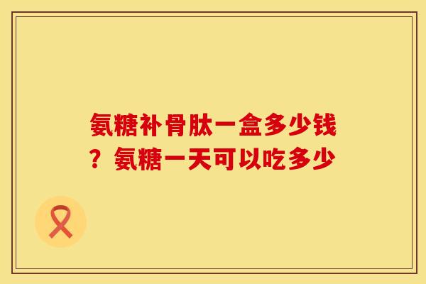 氨糖补骨肽一盒多少钱？氨糖一天可以吃多少