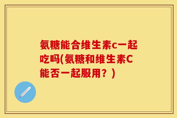 氨糖能合维生素c一起吃吗(氨糖和维生素C能否一起服用？)