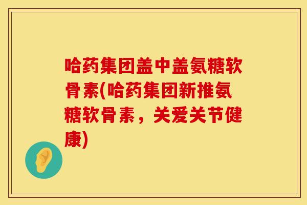 哈药集团盖中盖氨糖软骨素(哈药集团新推氨糖软骨素，关爱关节健康)