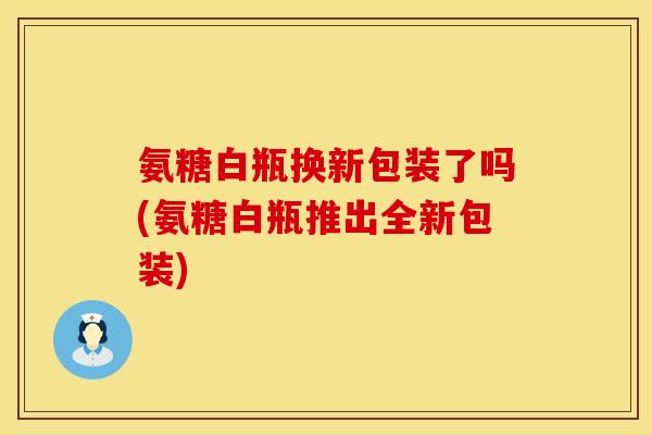 氨糖白瓶换新包装了吗(氨糖白瓶推出全新包装)
