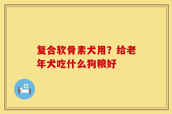 复合软骨素犬用？给老年犬吃什么狗粮好