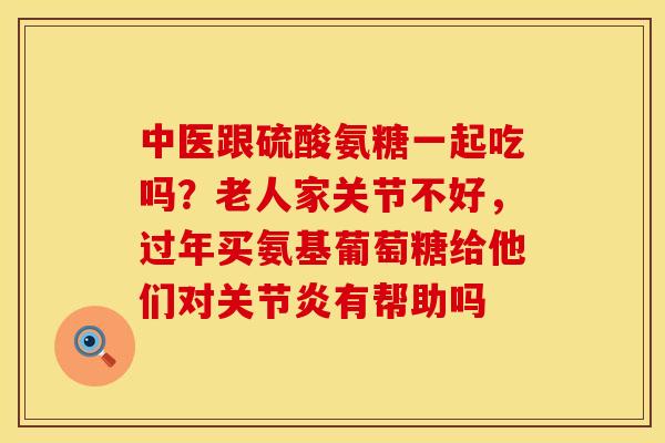 中医跟硫酸氨糖一起吃吗？老人家关节不好，过年买氨基葡萄糖给他们对关节炎有帮助吗