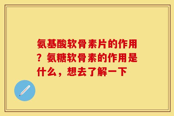 氨基酸软骨素片的作用？氨糖软骨素的作用是什么，想去了解一下