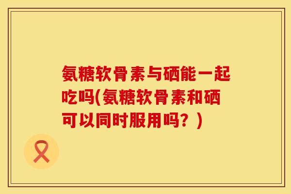 氨糖软骨素与硒能一起吃吗(氨糖软骨素和硒可以同时服用吗？)