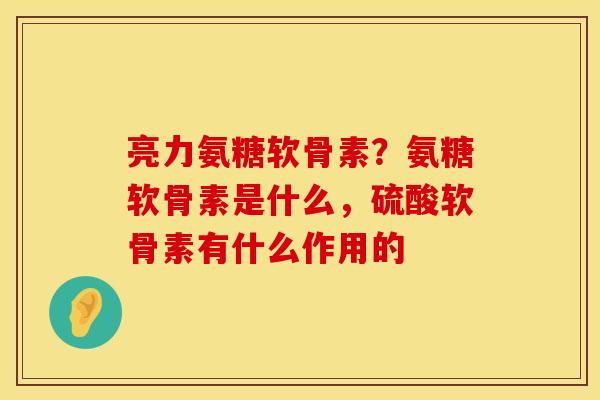 亮力氨糖软骨素？氨糖软骨素是什么，硫酸软骨素有什么作用的