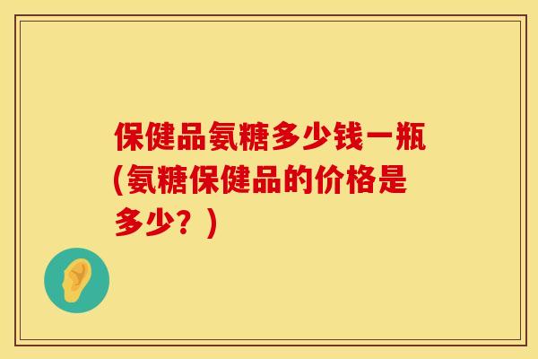 保健品氨糖多少钱一瓶(氨糖保健品的价格是多少？)