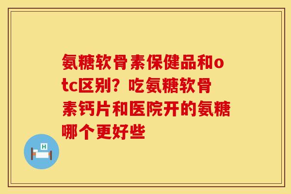 氨糖软骨素保健品和otc区别？吃氨糖软骨素钙片和医院开的氨糖哪个更好些