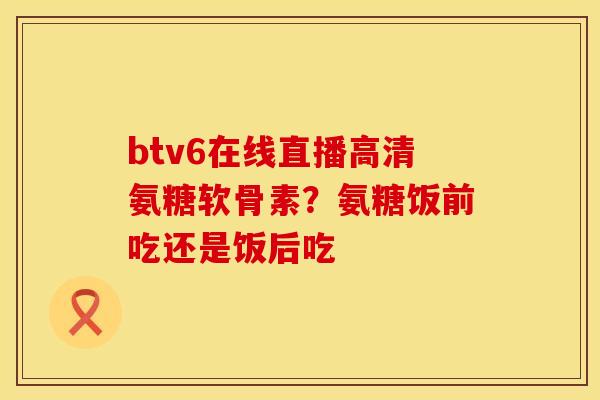 btv6在线直播高清氨糖软骨素？氨糖饭前吃还是饭后吃