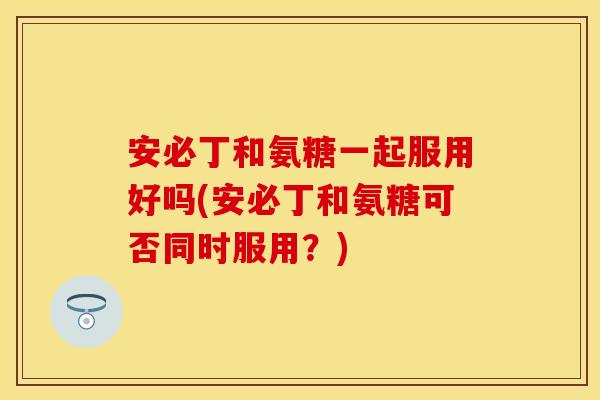 安必丁和氨糖一起服用好吗(安必丁和氨糖可否同时服用？)