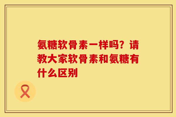 氨糖软骨素一样吗？请教大家软骨素和氨糖有什么区别