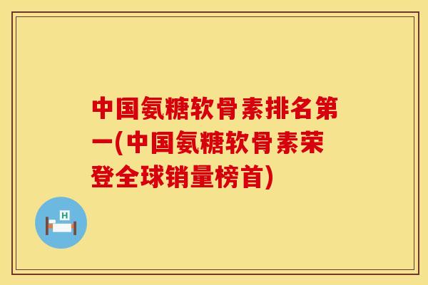 中国氨糖软骨素排名第一(中国氨糖软骨素荣登全球销量榜首)