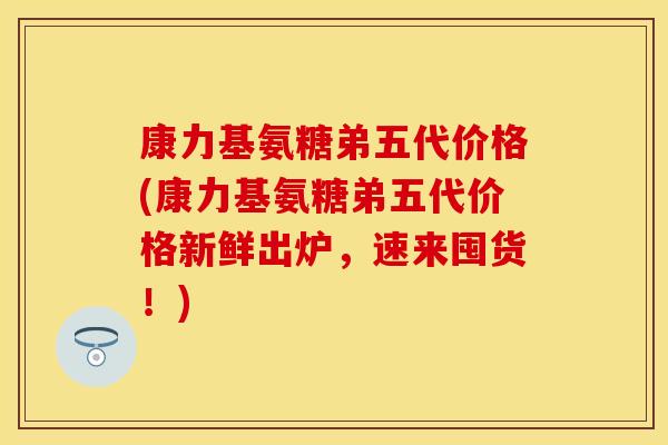 康力基氨糖弟五代价格(康力基氨糖弟五代价格新鲜出炉，速来囤货！)