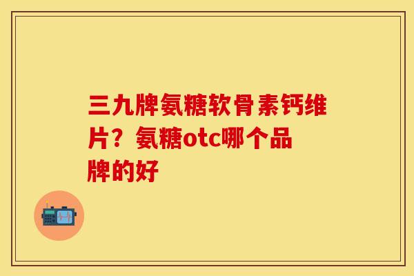 三九牌氨糖软骨素钙维片？氨糖otc哪个品牌的好