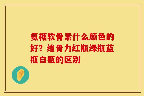 氨糖软骨素什么颜色的好？维骨力红瓶绿瓶蓝瓶白瓶的区别