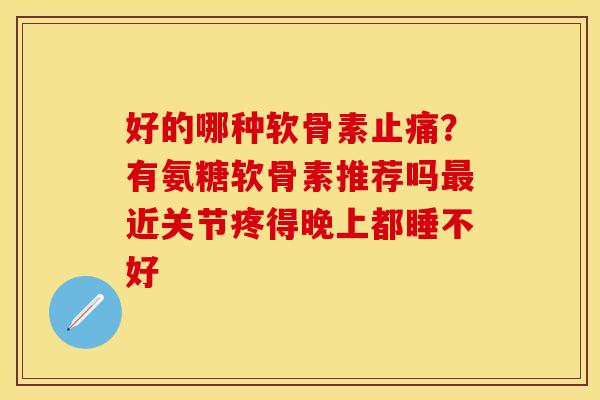 好的哪种软骨素止痛？有氨糖软骨素推荐吗最近关节疼得晚上都睡不好