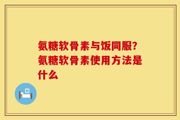 氨糖软骨素与饭同服？氨糖软骨素使用方法是什么