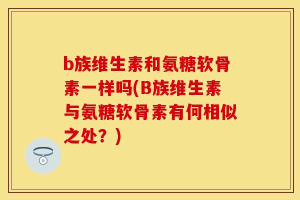 b族维生素和氨糖软骨素一样吗(B族维生素与氨糖软骨素有何相似之处？)