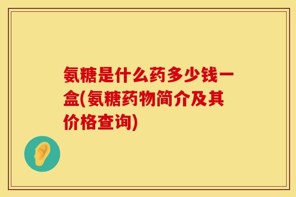 氨糖是什么药多少钱一盒(氨糖药物简介及其价格查询)