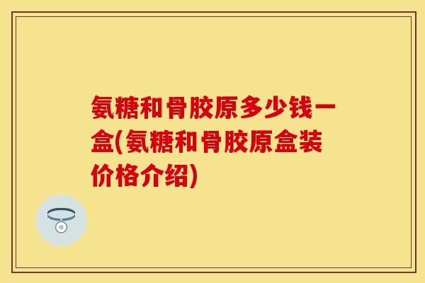 氨糖和骨胶原多少钱一盒(氨糖和骨胶原盒装价格介绍)