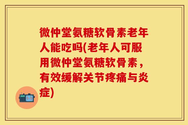 微仲堂氨糖软骨素老年人能吃吗(老年人可服用微仲堂氨糖软骨素，有效缓解关节疼痛与炎症)