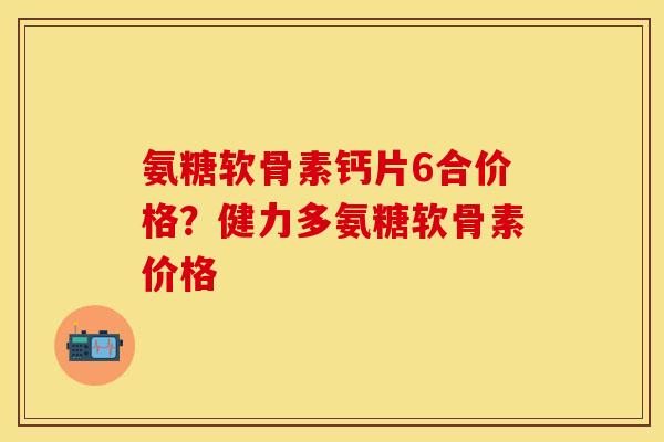 氨糖软骨素钙片6合价格？健力多氨糖软骨素价格