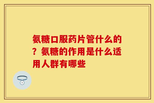 氨糖口服药片管什么的？氨糖的作用是什么适用人群有哪些