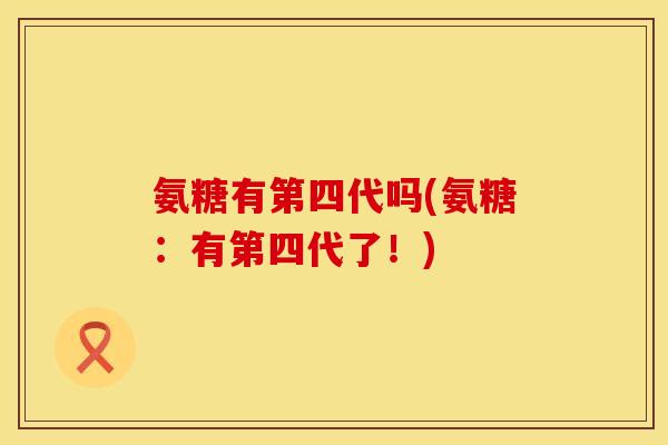 氨糖有第四代吗(氨糖:有第四代了!) 氨糖有第四代吗(氨糖:有第四代了!)
