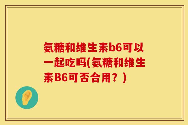 氨糖和维生素b6可以一起吃吗(氨糖和维生素B6可否合用？)