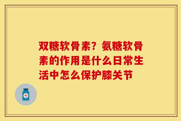 双糖软骨素？氨糖软骨素的作用是什么日常生活中怎么保护膝关节