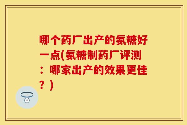 哪个药厂出产的氨糖好一点(氨糖制药厂评测：哪家出产的效果更佳？)