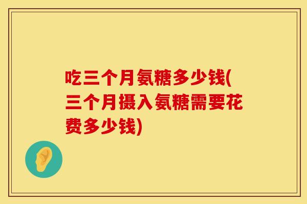 吃三个月氨糖多少钱(三个月摄入氨糖需要花费多少钱)
