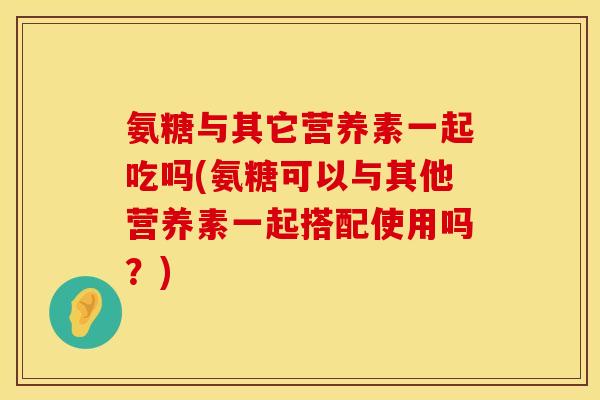 氨糖与其它营养素一起吃吗(氨糖可以与其他营养素一起搭配使用吗？)