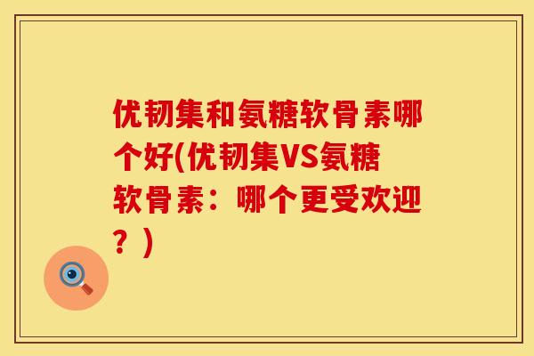 优韧集和氨糖软骨素哪个好(优韧集VS氨糖软骨素：哪个更受欢迎？)
