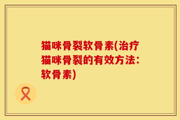 猫咪骨裂软骨素(治疗猫咪骨裂的有效方法：软骨素)