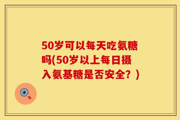 50岁可以每天吃氨糖吗(50岁以上每日摄入氨基糖是否安全？)