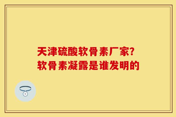 天津硫酸软骨素厂家？软骨素凝露是谁发明的