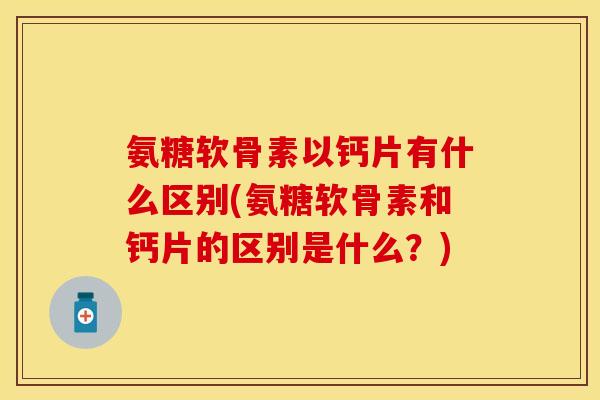 氨糖软骨素以钙片有什么区别(氨糖软骨素和钙片的区别是什么？)