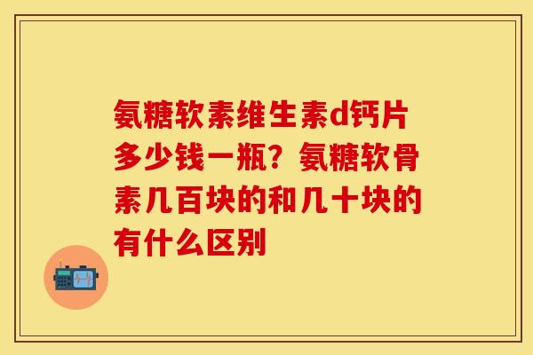 氨糖软素维生素d钙片多少钱一瓶？氨糖软骨素几百块的和几十块的有什么区别