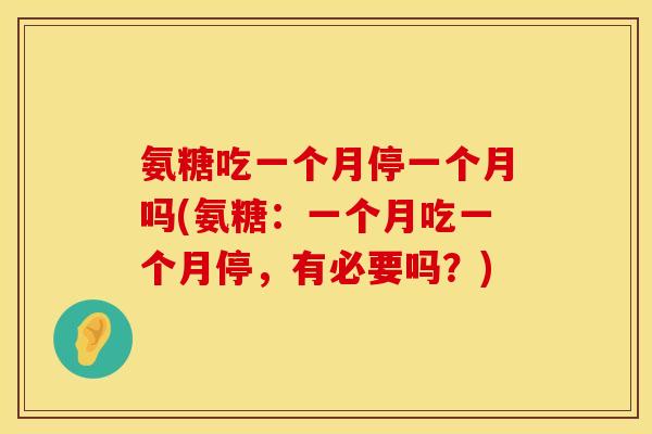 氨糖吃一个月停一个月吗(氨糖:一个月吃一个月停,有必要吗?) 氨糖吃一个月停一个月吗(氨糖:一个月吃一个月停,有必要吗?)