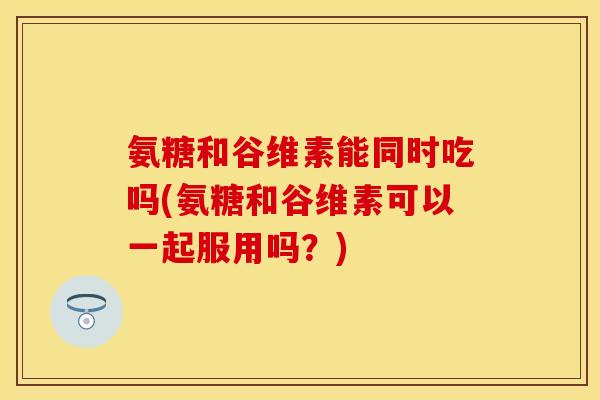 氨糖和谷维素能同时吃吗(氨糖和谷维素可以一起服用吗？)