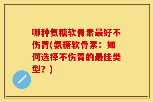 哪种氨糖软骨素最好不伤胃(氨糖软骨素：如何选择不伤胃的最佳类型？)